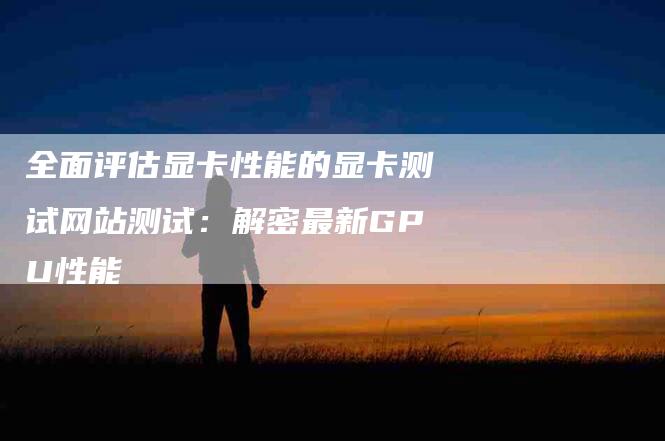 全面评估显卡性能的显卡测试网站测试：解密最新GPU性能