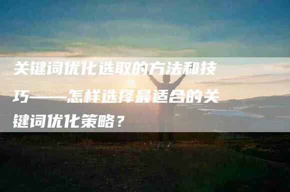 关键词优化选取的方法和技巧——怎样选择最适合的关键词优化策略？