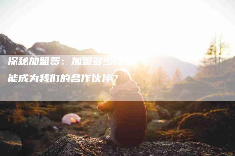 探秘加盟费：加盟多少钱才能成为我们的合作伙伴？