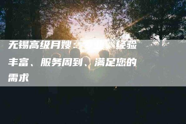 无锡高级月嫂：专业、经验丰富、服务周到、满足您的需求