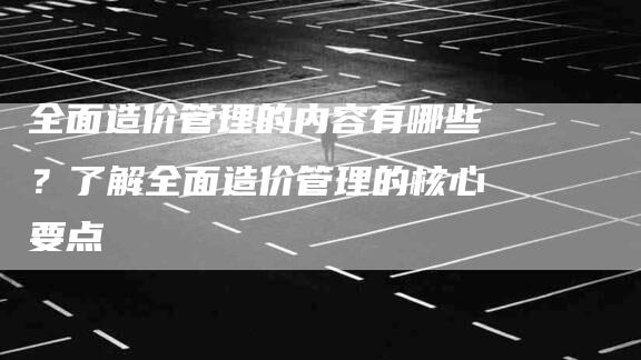 全面造价管理的内容有哪些？了解全面造价管理的核心要点