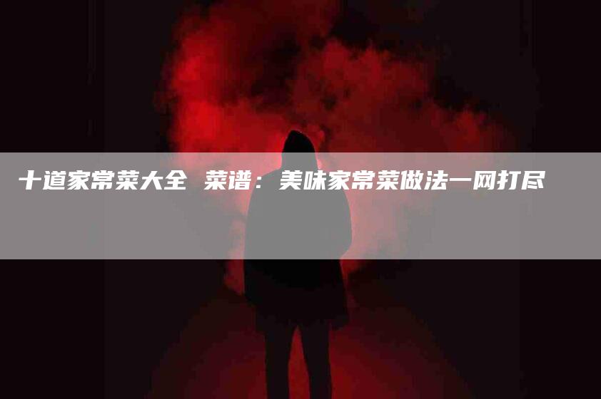 十道家常菜大全 菜谱：美味家常菜做法一网打尽