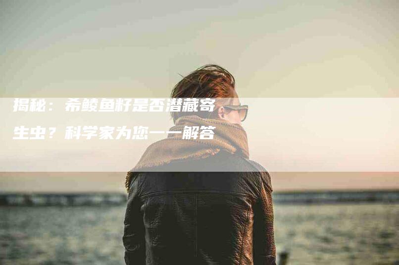 揭秘：希鲮鱼籽是否潜藏寄生虫？科学家为您一一解答