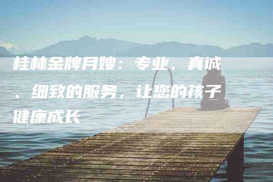 桂林金牌月嫂：专业、真诚、细致的服务，让您的孩子健康成长