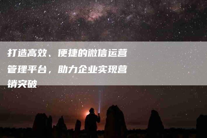 打造高效、便捷的微信运营管理平台，助力企业实现营销突破