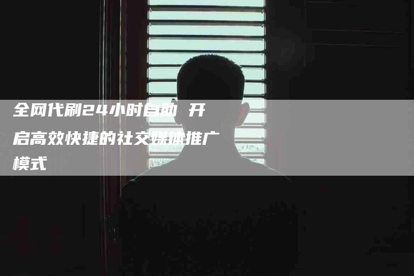 全网代刷24小时自助 开启高效快捷的社交媒体推广模式