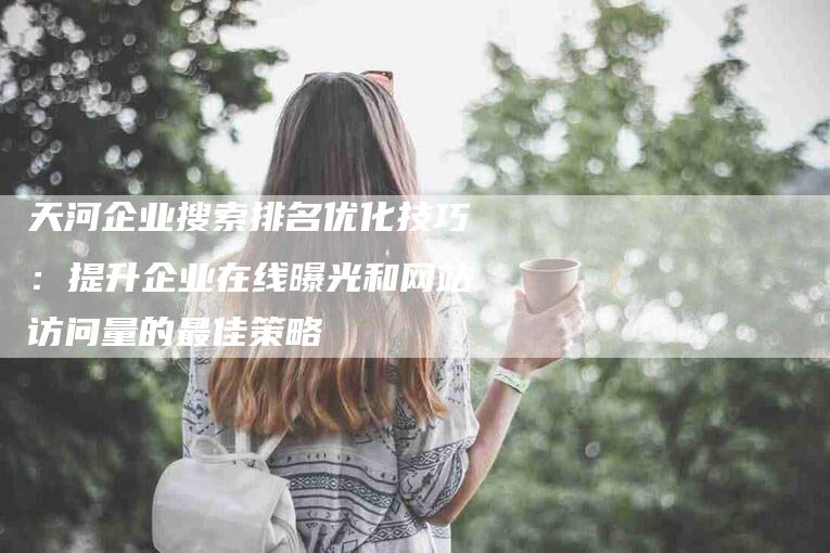 天河企业搜索排名优化技巧：提升企业在线曝光和网站访问量的最佳策略