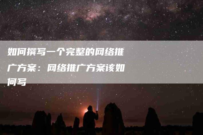 如何撰写一个完整的网络推广方案：网络推广方案该如何写