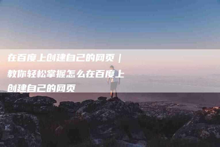 在百度上创建自己的网页｜教你轻松掌握怎么在百度上创建自己的网页