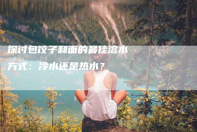 探讨包饺子和面的最佳溶水方式：冷水还是热水？