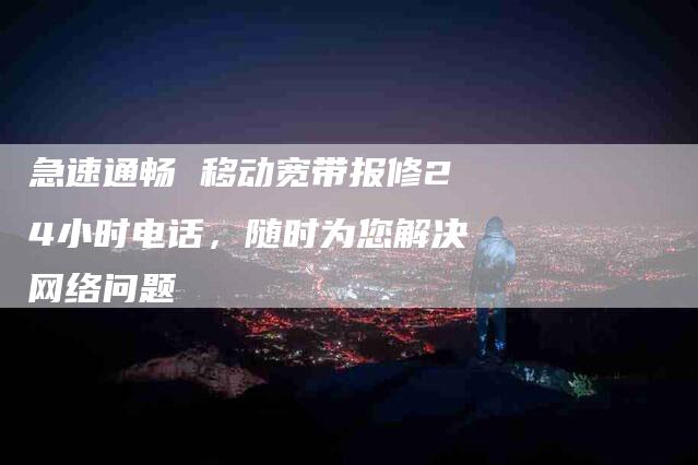 急速通畅 移动宽带报修24小时电话，随时为您解决网络问题