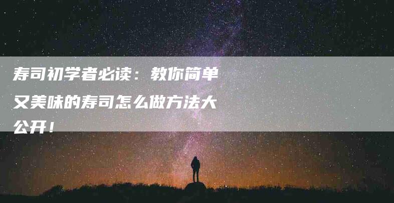 寿司初学者必读：教你简单又美味的寿司怎么做方法大公开！