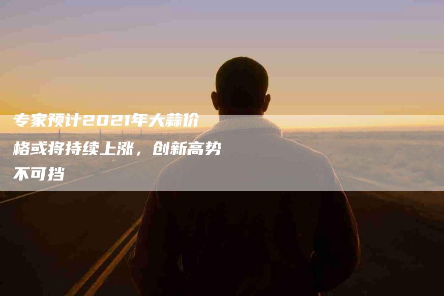 专家预计2021年大蒜价格或将持续上涨，创新高势不可挡