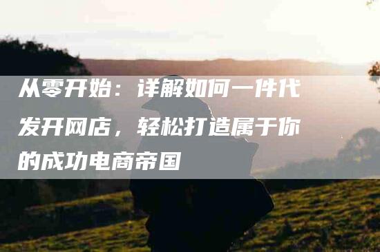 从零开始：详解如何一件代发开网店，轻松打造属于你的成功电商帝国