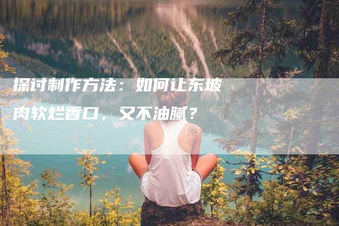 探讨制作方法：如何让东坡肉软烂香口，又不油腻？