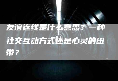 友谊连线是什么意思？一种社交互动方式还是心灵的纽带？