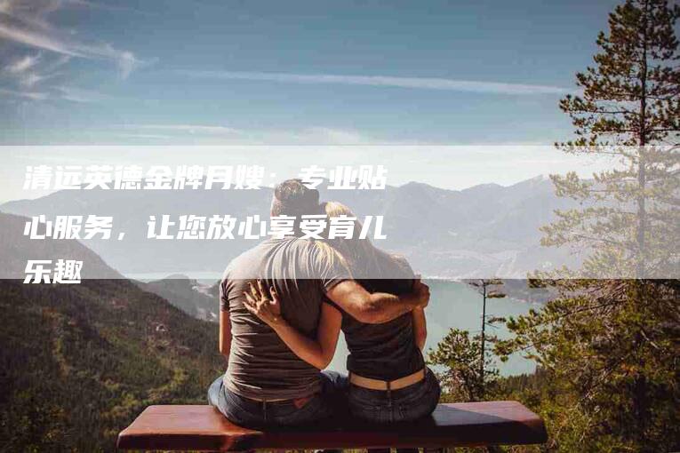 清远英德金牌月嫂：专业贴心服务，让您放心享受育儿乐趣