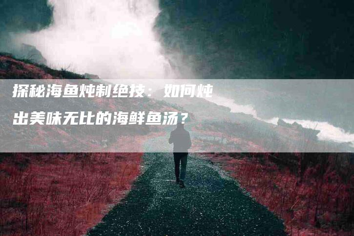 探秘海鱼炖制绝技：如何炖出美味无比的海鲜鱼汤？