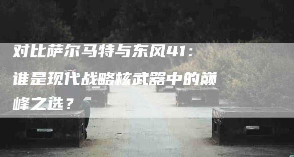 对比萨尔马特与东风41：谁是现代战略核武器中的巅峰之选？