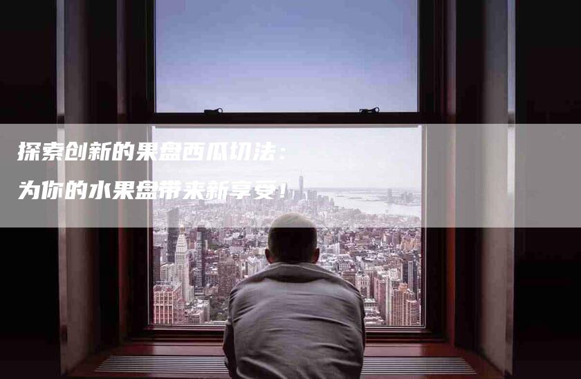 探索创新的果盘西瓜切法：为你的水果盘带来新享受！