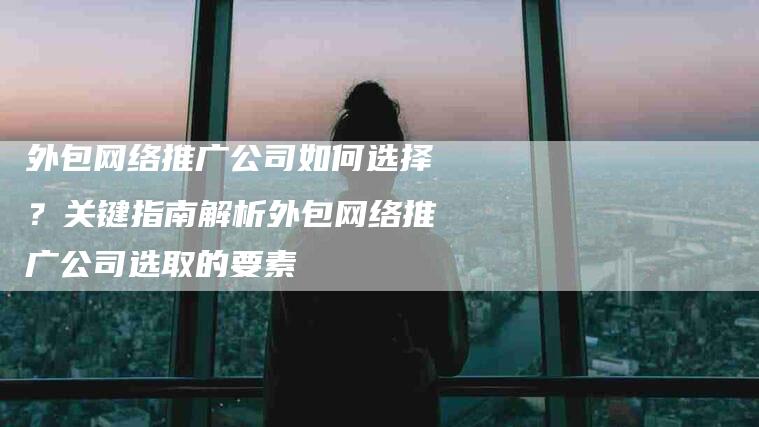 外包网络推广公司如何选择？关键指南解析外包网络推广公司选取的要素