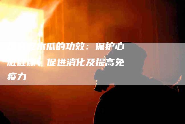 探究吃木瓜的功效：保护心脏健康、促进消化及提高免疫力