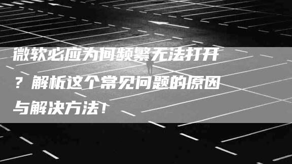 微软必应为何频繁无法打开？解析这个常见问题的原因与解决方法！