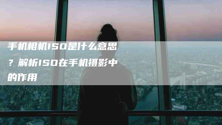 手机相机ISO是什么意思？解析ISO在手机摄影中的作用