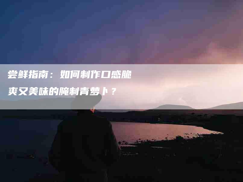 尝鲜指南：如何制作口感脆爽又美味的腌制青萝卜？