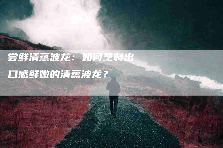 尝鲜清蒸波龙：如何烹制出口感鲜嫩的清蒸波龙？