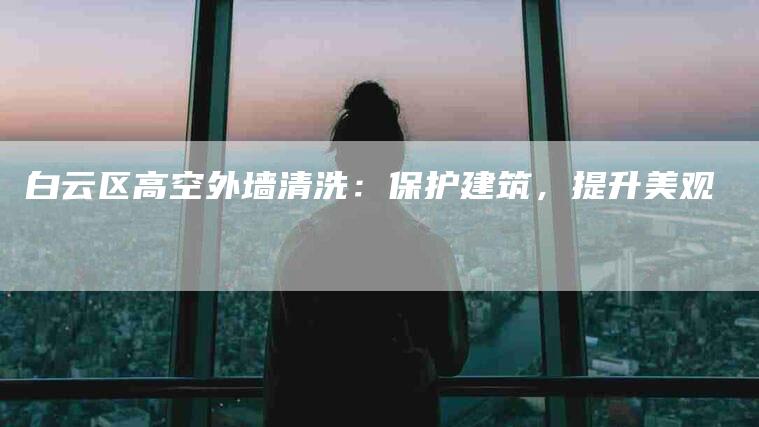 白云区高空外墙清洗：保护建筑，提升美观