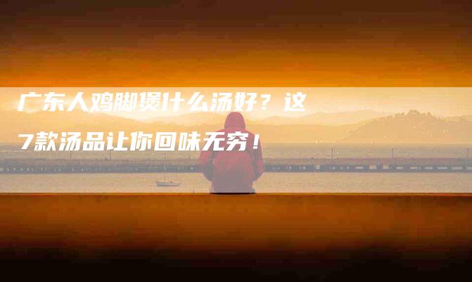 广东人鸡脚煲什么汤好？这7款汤品让你回味无穷！