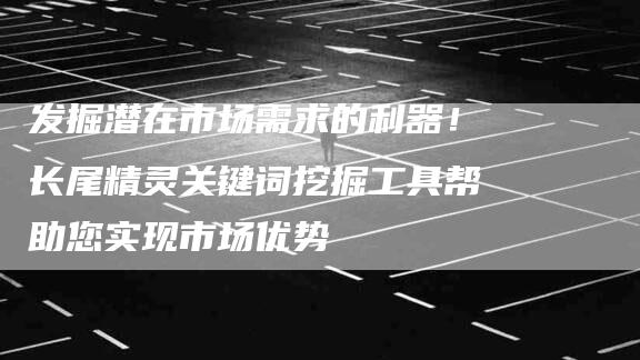 发掘潜在市场需求的利器！长尾精灵关键词挖掘工具帮助您实现市场优势