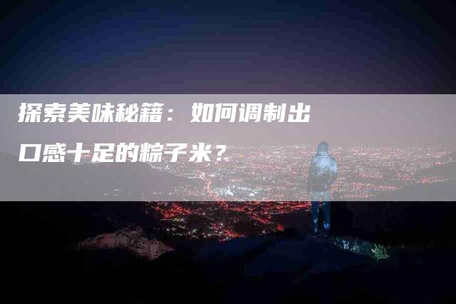 探索美味秘籍：如何调制出口感十足的粽子米？