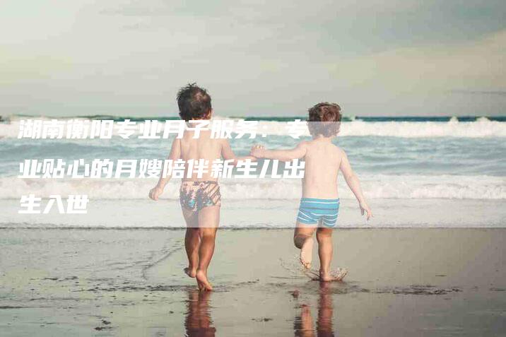 湖南衡阳专业月子服务：专业贴心的月嫂陪伴新生儿出生入世