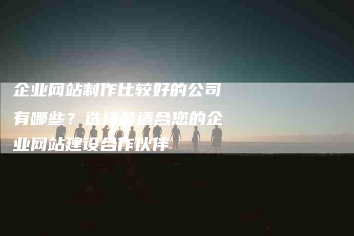 企业网站制作比较好的公司有哪些？选择最适合您的企业网站建设合作伙伴