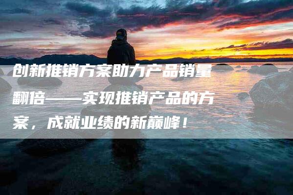 创新推销方案助力产品销量翻倍——实现推销产品的方案，成就业绩的新巅峰！