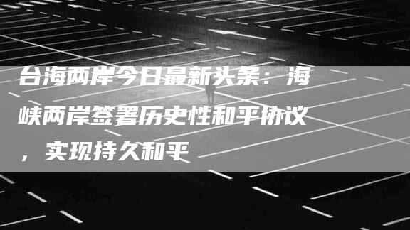 台海两岸今日最新头条：海峡两岸签署历史性和平协议，实现持久和平