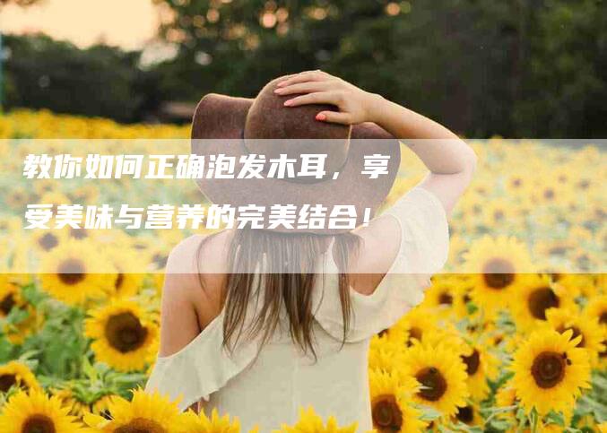 教你如何正确泡发木耳，享受美味与营养的完美结合！