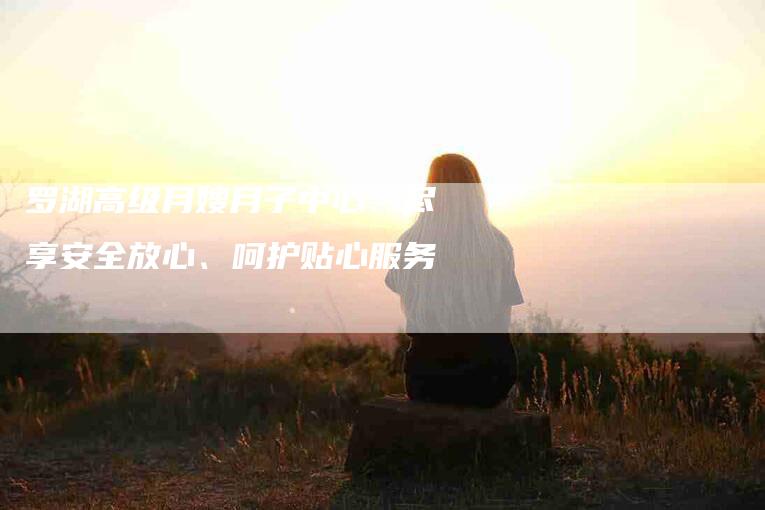 罗湖高级月嫂月子中心：尽享安全放心、呵护贴心服务