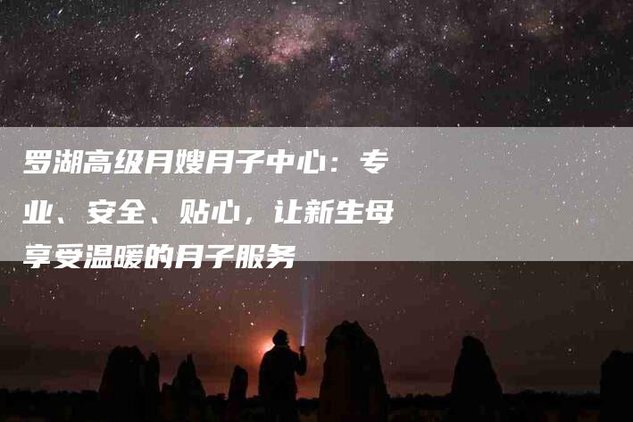 罗湖高级月嫂月子中心：专业、安全、贴心，让新生母享受温暖的月子服务