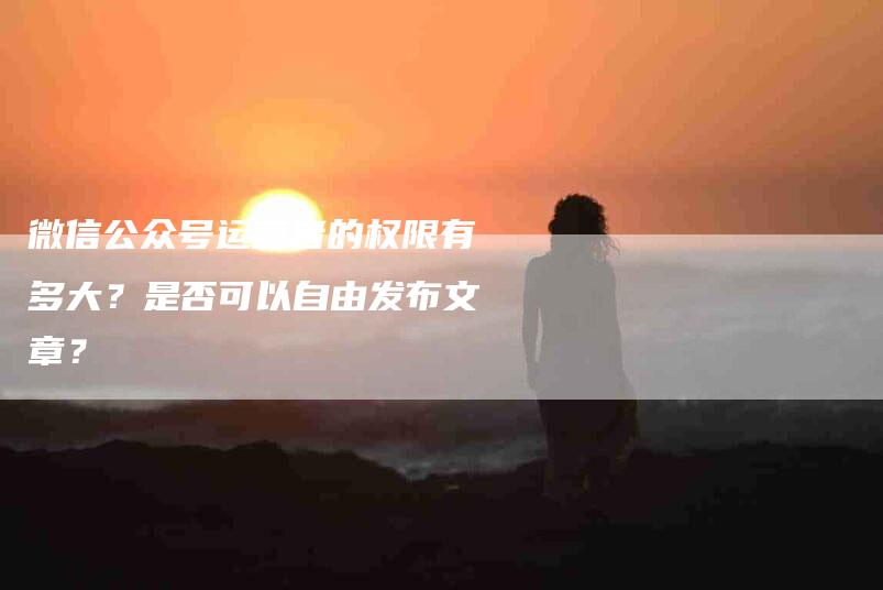 微信公众号运营者的权限有多大？是否可以自由发布文章？