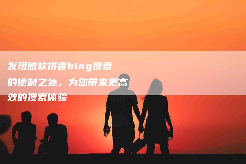 发现微软拼音bing搜索的便利之处，为您带来更高效的搜索体验