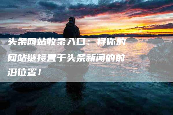 头条网站收录入口：将你的网站链接置于头条新闻的前沿位置！