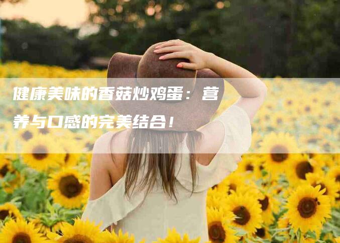 健康美味的香菇炒鸡蛋：营养与口感的完美结合！