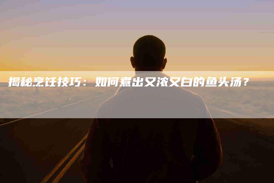 揭秘烹饪技巧：如何煮出又浓又白的鱼头汤？