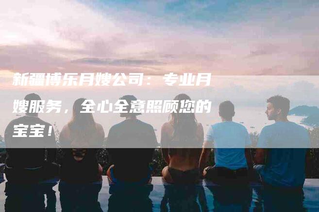 新疆博乐月嫂公司：专业月嫂服务，全心全意照顾您的宝宝！