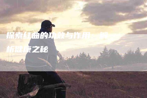 探索红曲的功效与作用：解析健康之秘