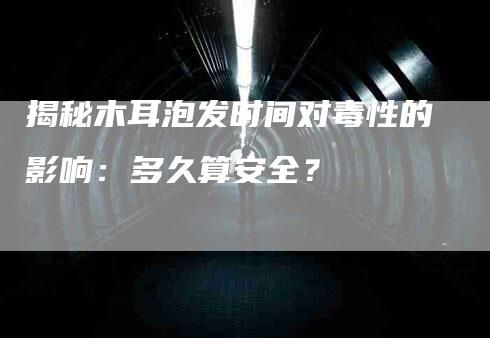 揭秘木耳泡发时间对毒性的影响：多久算安全？