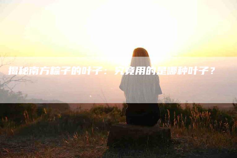 揭秘南方粽子的叶子：究竟用的是哪种叶子？